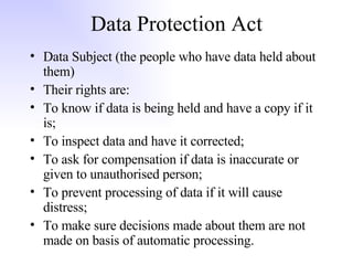 Data Protection Act Data Subject (the people who have data held about them) Their rights are: To know if data is being held and have a copy if it is; To inspect data and have it corrected; To ask for compensation if data is inaccurate or given to unauthorised person; To prevent processing of data if it will cause distress; To make sure decisions made about them are not made on basis of automatic processing. 