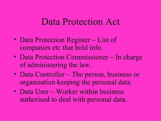 Data Protection Act Data Protection Register – List of companies etc that hold info. Data Protection Commissioner – In charge of administering the law. Data Controller – The person, business or organisation keeping the personal data. Data User – Worker within business authorised to deal with personal data.  