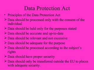 Data Protection Act Principles of the Data Protection Act Data should be processed only with the consent of the individual Data should be held only for the purposes stated Data should be accurate and up-to-date Data should be relevant and not excessive Data should be adequate for the purpose Data should be processed according to the subject’s rights Data should have proper security Data should only be transferred outside the EU to places with adequate security. 