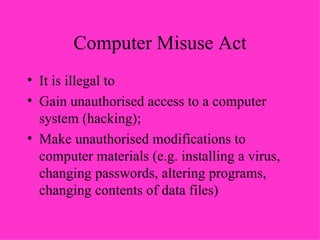 Computer Misuse Act It is illegal to Gain unauthorised access to a computer system (hacking); Make unauthorised modifications to computer materials (e.g. installing a virus, changing passwords, altering programs, changing contents of data files) 