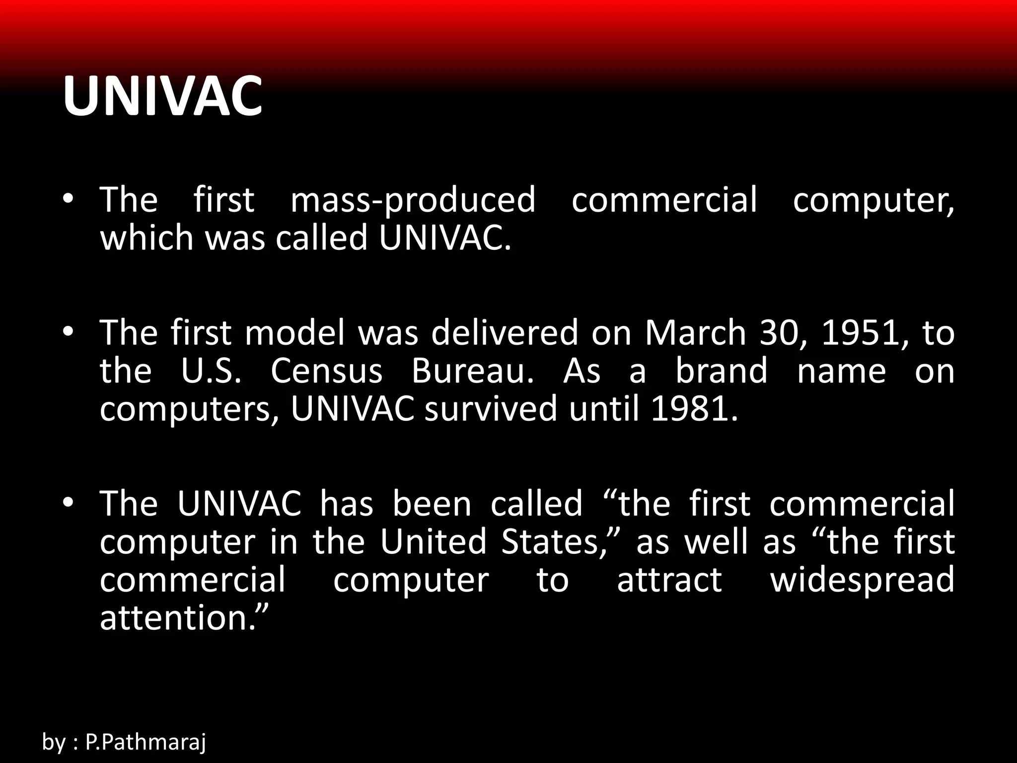 UNIVAC
• The first mass-produced commercial computer,
which was called UNIVAC.
• The first model was delivered on March 30, 1951, to
the U.S. Census Bureau. As a brand name on
computers, UNIVAC survived until 1981.
• The UNIVAC has been called “the first commercial
computer in the United States,” as well as “the first
commercial computer to attract widespread
attention.”
by : P.Pathmaraj
 