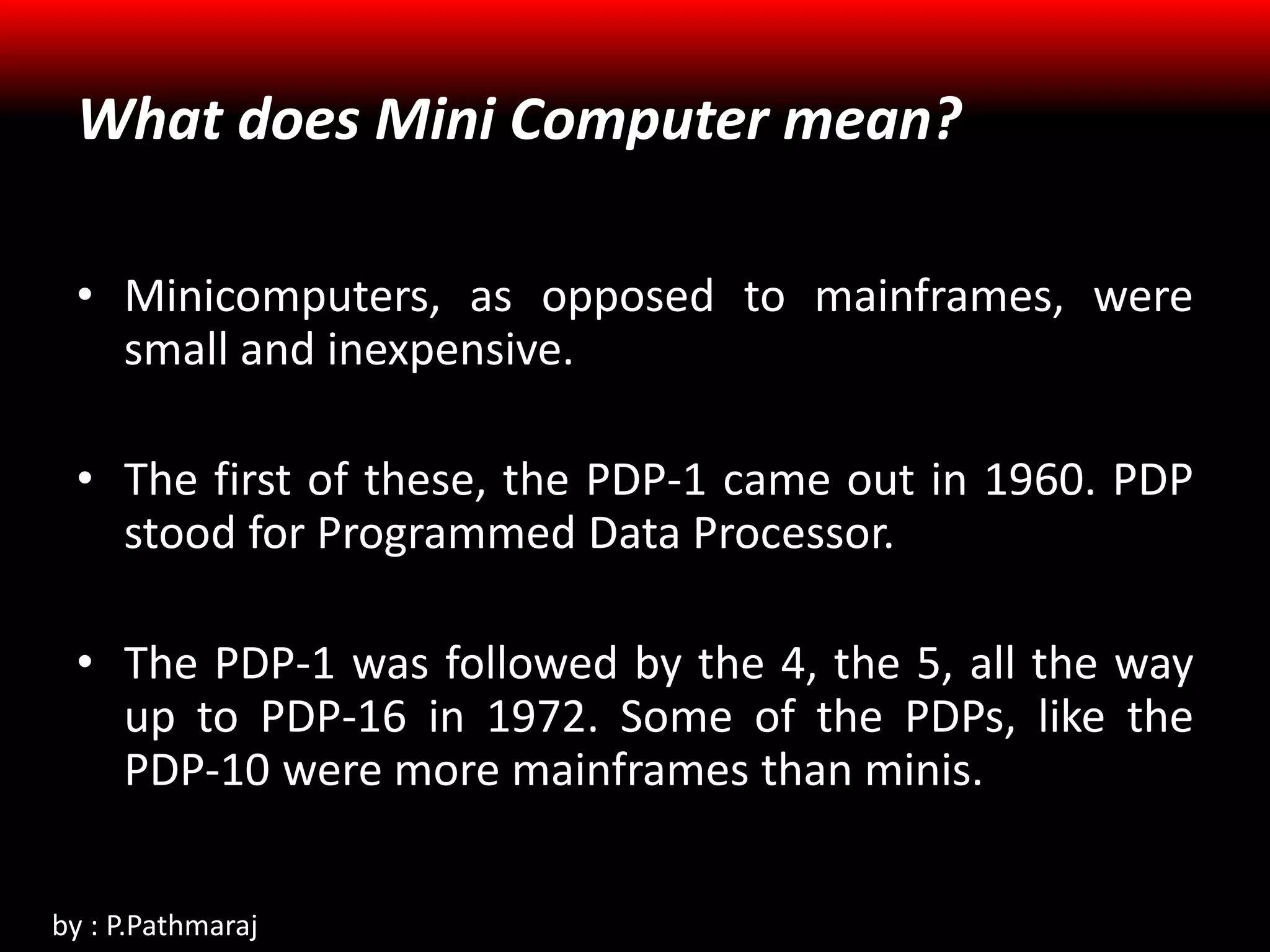 What does Mini Computer mean?
• Minicomputers, as opposed to mainframes, were
small and inexpensive.
• The first of these, the PDP-1 came out in 1960. PDP
stood for Programmed Data Processor.
• The PDP-1 was followed by the 4, the 5, all the way
up to PDP-16 in 1972. Some of the PDPs, like the
PDP-10 were more mainframes than minis.
by : P.Pathmaraj
 