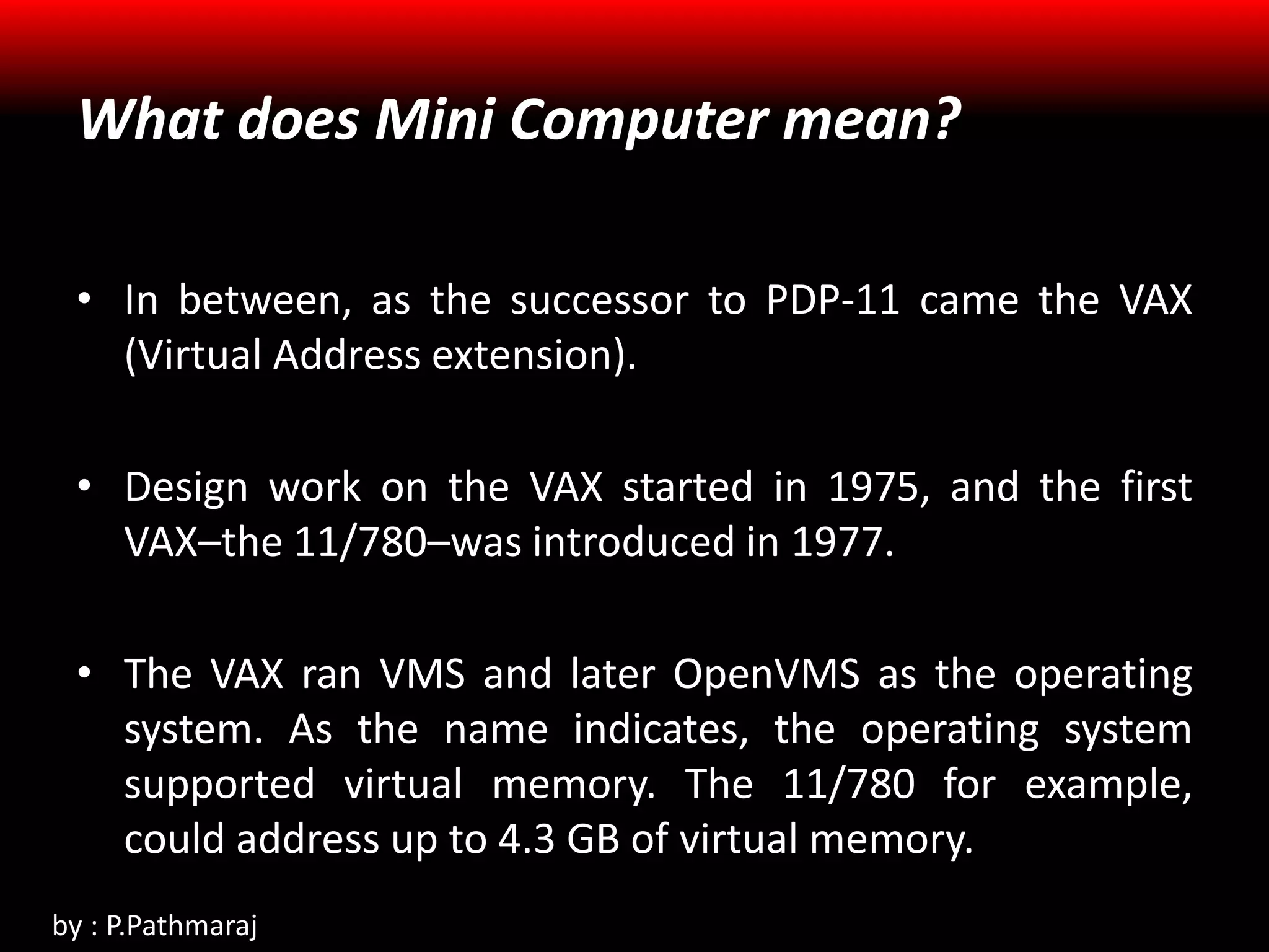 What does Mini Computer mean?
• In between, as the successor to PDP-11 came the VAX
(Virtual Address extension).
• Design work on the VAX started in 1975, and the first
VAX–the 11/780–was introduced in 1977.
• The VAX ran VMS and later OpenVMS as the operating
system. As the name indicates, the operating system
supported virtual memory. The 11/780 for example,
could address up to 4.3 GB of virtual memory.
by : P.Pathmaraj
 