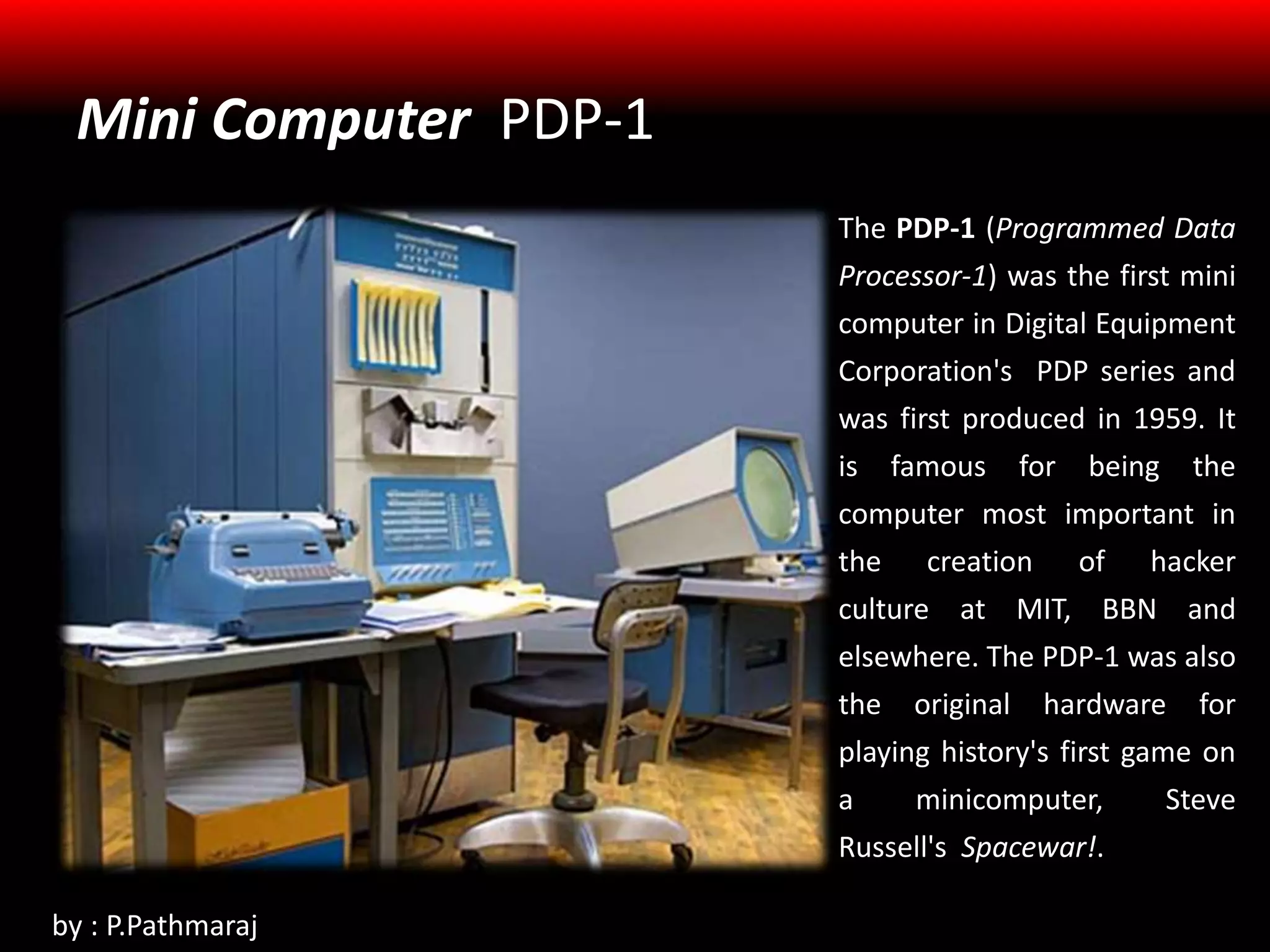 Mini Computer PDP-1
The PDP-1 (Programmed Data
Processor-1) was the first mini
computer in Digital Equipment
Corporation's PDP series and
was first produced in 1959. It
is famous for being the
computer most important in
the creation of hacker
culture at MIT, BBN and
elsewhere. The PDP-1 was also
the original hardware for
playing history's first game on
a minicomputer, Steve
Russell's Spacewar!.
by : P.Pathmaraj
 