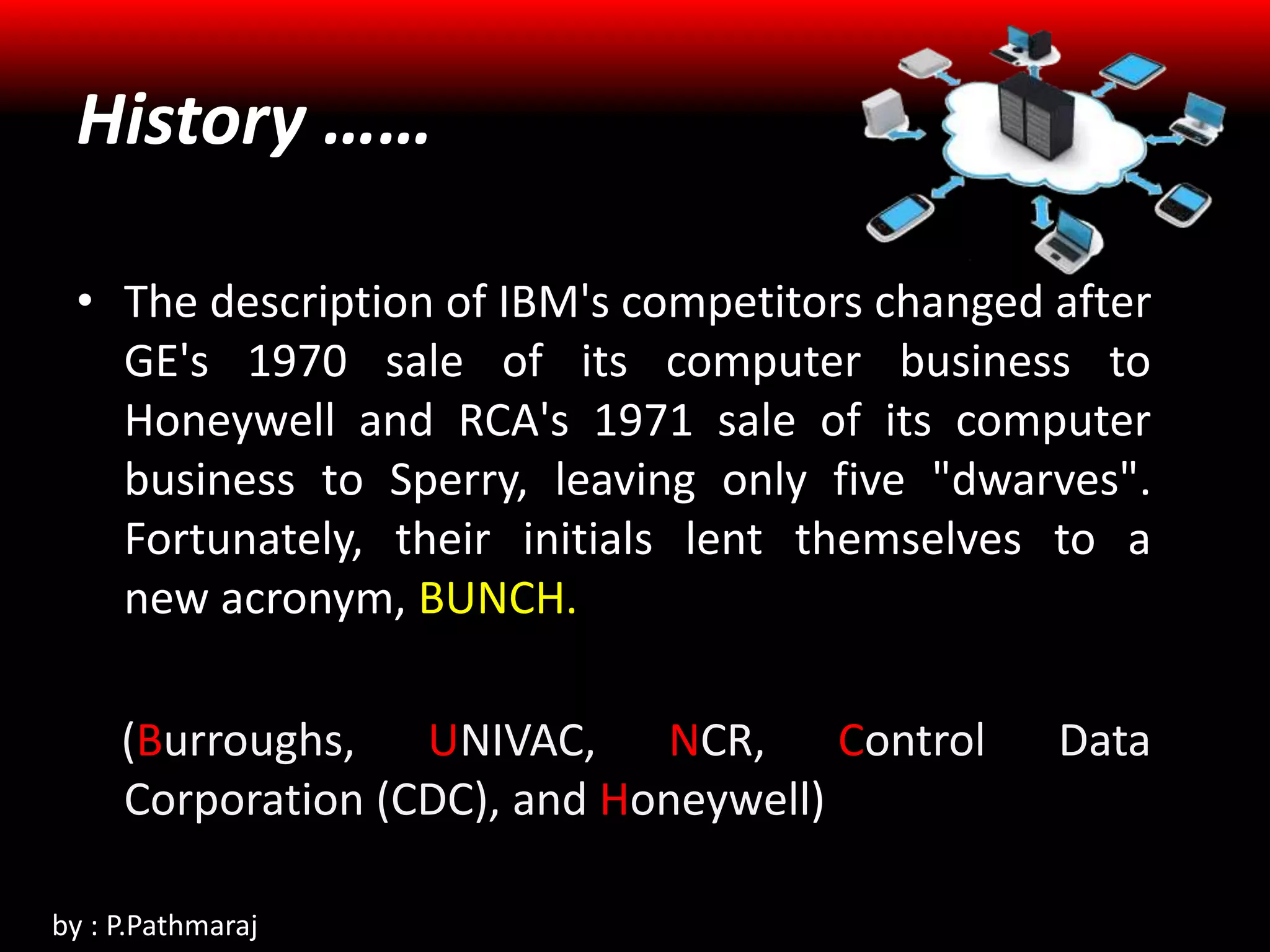 • The description of IBM's competitors changed after
GE's 1970 sale of its computer business to
Honeywell and RCA's 1971 sale of its computer
business to Sperry, leaving only five "dwarves".
Fortunately, their initials lent themselves to a
new acronym, BUNCH.
(Burroughs, UNIVAC, NCR, Control Data
Corporation (CDC), and Honeywell)
History ……
by : P.Pathmaraj
 