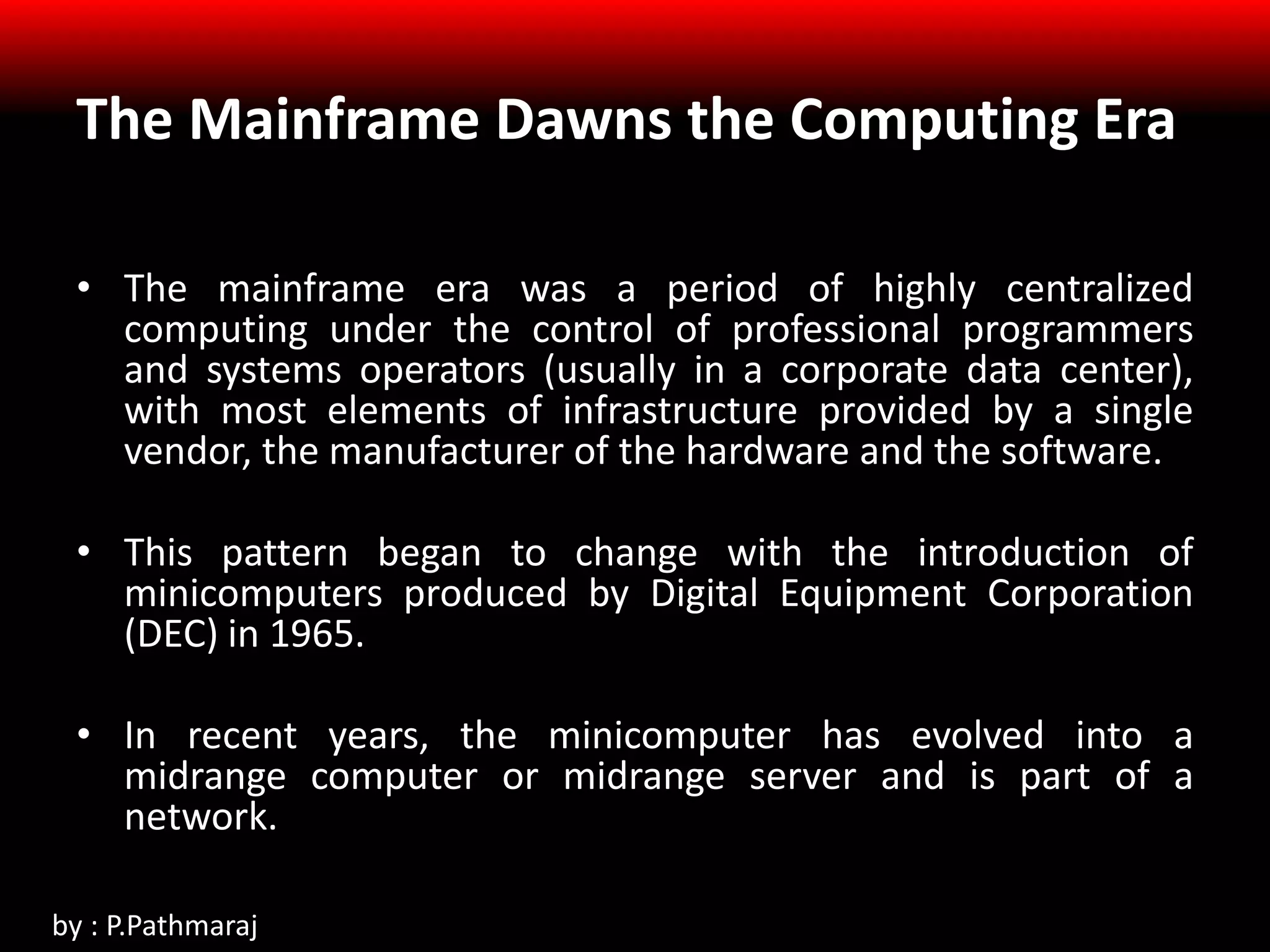 The Mainframe Dawns the Computing Era
• The mainframe era was a period of highly centralized
computing under the control of professional programmers
and systems operators (usually in a corporate data center),
with most elements of infrastructure provided by a single
vendor, the manufacturer of the hardware and the software.
• This pattern began to change with the introduction of
minicomputers produced by Digital Equipment Corporation
(DEC) in 1965.
• In recent years, the minicomputer has evolved into a
midrange computer or midrange server and is part of a
network.
by : P.Pathmaraj
 
