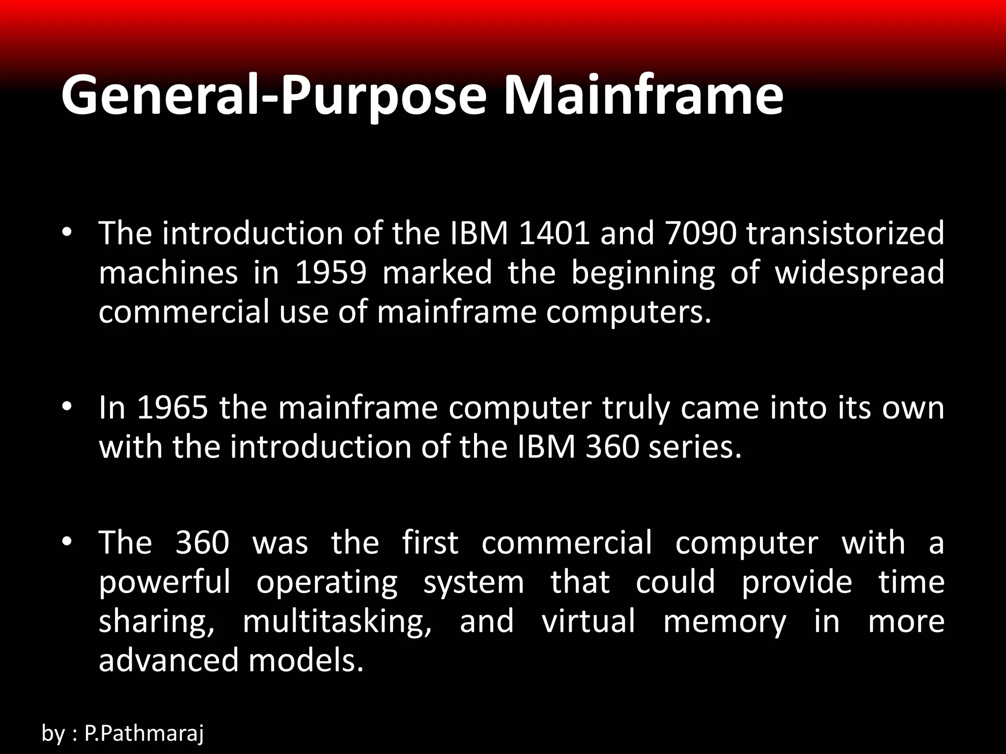 General-Purpose Mainframe
• The introduction of the IBM 1401 and 7090 transistorized
machines in 1959 marked the beginning of widespread
commercial use of mainframe computers.
• In 1965 the mainframe computer truly came into its own
with the introduction of the IBM 360 series.
• The 360 was the first commercial computer with a
powerful operating system that could provide time
sharing, multitasking, and virtual memory in more
advanced models.
by : P.Pathmaraj
 