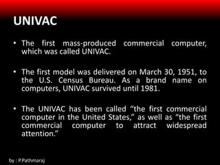 UNIVAC
• The first mass-produced commercial computer,
which was called UNIVAC.
• The first model was delivered on March 30, 1951, to
the U.S. Census Bureau. As a brand name on
computers, UNIVAC survived until 1981.
• The UNIVAC has been called “the first commercial
computer in the United States,” as well as “the first
commercial computer to attract widespread
attention.”
by : P.Pathmaraj
 