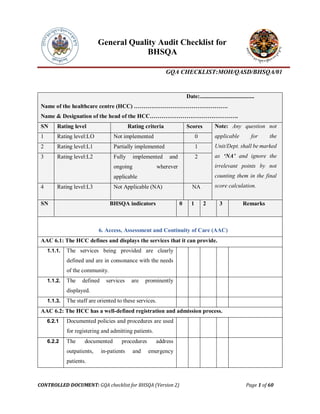 General Quality Audit Checklist for
BHSQA
GQA CHECKLIST:MOH/QASD/BHSQA/01
CONTROLLED DOCUMENT: GQA checklist for BHSQA (Version 2) Page 1 of 60
Date:......................................
Name of the healthcare centre (HCC) ………………………………………….
Name & Designation of the head of the HCC……………………………………….
SN Rating level Rating criteria Scores Note: Any question not
applicable for the
Unit/Dept. shall be marked
as ‘NA’ and ignore the
irrelevant points by not
counting them in the final
score calculation.
1 Rating level:LO Not implemented 0
2 Rating level:L1 Partially implemented 1
3 Rating level:L2 Fully implemented and
ongoing wherever
applicable
2
4 Rating level:L3 Not Applicable (NA) NA
SN BHSQA indicators 0 1 2 3 Remarks
6. Access, Assessment and Continuity of Care (AAC)
AAC 6.1: The HCC defines and displays the services that it can provide.
1.1.1. The services being provided are clearly
defined and are in consonance with the needs
of the community.
1.1.2. The defined services are prominently
displayed.
1.1.3. The staff are oriented to these services.
AAC 6.2: The HCC has a well-defined registration and admission process.
6.2.1 Documented policies and procedures are used
for registering and admitting patients.
6.2.2 The documented procedures address
outpatients, in-patients and emergency
patients.
 