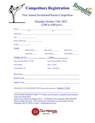 Competitors Registration
              First Annual Invitational Karate Competition

                                 Saturday October 13th, 2012
                                      (2:00 to 4:00 p.m.)
Name _______________________________________________________________________
                     first                                   last

Dojo Name __________________________________________________________________

Age _______________________

Rank or Belt Color _____________________

Gender _______________

Events
                  Kumite (only)______            Kata (only) _______             Both events_______

                  Team Kata ______               Team Kumite ______              Team Bunkai ________

Children (6-17)                          _____          Adults_______________
Kata or Kumite ONLY $15.00                            Kata or Kumite ONLY $25.00

Both $20.00                                           Both $ 30.00

Teams $30.00 (3)                                      Teams $45.00 (3)


Kata Team___________________,______________________,___________________

Kumite Team __________________,______________________,__________________

Bunkai Team___________________,______________________,__________________

                                                                                 st
DEADLINE: TO YOUR INSTRUCTOR Payment and registration – October 1                     , 2012

-------------------------------------------------------------------------------------------------------
ATTENTION INSTRUCTORS:**** Make sure this sheet is completed and included
with your rollup sheet.
Entry can be mailed or dropped off at: 114 Whillier Drive, Brandon, Mb. R7B 0X0
Please include roll sheet. If you need more information you can contact Wendy
Flannigan 204-727-8625 or email: wflannigan@mts.net
 