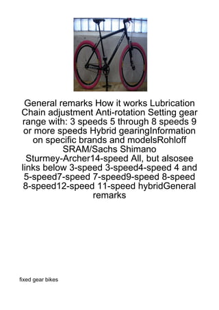 General remarks How it works Lubrication
Chain adjustment Anti-rotation Setting gear
range with: 3 speeds 5 through 8 speeds 9
 or more speeds Hybrid gearingInformation
   on specific brands and modelsRohloff
          SRAM/Sachs Shimano
  Sturmey-Archer14-speed All, but alsosee
links below 3-speed 3-speed4-speed 4 and
 5-speed7-speed 7-speed9-speed 8-speed
 8-speed12-speed 11-speed hybridGeneral
                  remarks




fixed gear bikes
 