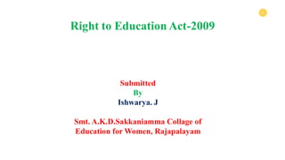 1
Submitted
By
Ishwarya. J
Smt. A.K.D.Sakkaniamma Collage of
Education for Women, Rajapalayam
Right to Education Act-2009
 