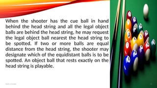 When the shooter has the cue ball in hand
behind the head string and all the legal object
balls are behind the head string, he may request
the legal object ball nearest the head string to
be spotted. If two or more balls are equal
distance from the head string, the shooter may
designate which of the equidistant balls is to be
spotted. An object ball that rests exactly on the
head string is playable.
Add a footer 12
 