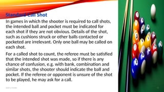 In games in which the shooter is required to call shots,
the intended ball and pocket must be indicated for
each shot if they are not obvious. Details of the shot,
such as cushions struck or other balls contacted or
pocketed are irrelevant. Only one ball may be called on
each shot.
For a called shot to count, the referee must be satisfied
that the intended shot was made, so if there is any
chance of confusion, e.g. with bank, combination and
similar shots, the shooter should indicate the ball and
pocket. If the referee or opponent is unsure of the shot
to be played, he may ask for a call.
Standard Call Shot
Add a footer 13
 