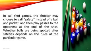 In call shot games, the shooter may
choose to call “safety” instead of a ball
and pocket, and then play passes to the
opponent at the end of the shot.
Whether balls are being spotted after
safeties depends on the rules of the
particular game.
Add a footer 14
 