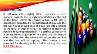 A ball may settle slightly after it appears to have
stopped, possibly due to slight imperfections in the ball
or the table. Unless this causes a ball to fall into a
pocket, it is considered a normal hazard of play, and the
ball will not be moved back. If a ball falls into a pocket
as the result of such settling, it is restored as closely as
possible to its original position. If a settling ball falls into
a pocket during or just prior to a shot, and this has an
effect on the shot, the referee will restore the position
and the shot will be replayed. The shooter is not
penalized for shooting while a ball is settling. See also
8.3 Ball Pocketed.
Balls Settling
Add a footer 15
 