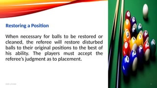 When necessary for balls to be restored or
cleaned, the referee will restore disturbed
balls to their original positions to the best of
his ability. The players must accept the
referee’s judgment as to placement.
Restoring a Position
Add a footer 16
 
