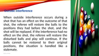 When outside interference occurs during a
shot that has an effect on the outcome of that
shot, the referee will restore the balls to the
positions they had before the shot, and the
shot will be replayed. If the interference had no
effect on the shot, the referee will restore the
disturbed balls and play will continue. If the
balls cannot be restored to their original
positions, the situation is handled like a
stalemate.
Outside Interference
Add a footer 18
 
