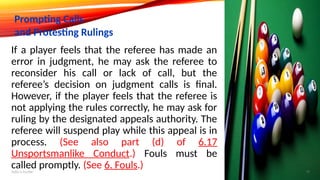 If a player feels that the referee has made an
error in judgment, he may ask the referee to
reconsider his call or lack of call, but the
referee’s decision on judgment calls is final.
However, if the player feels that the referee is
not applying the rules correctly, he may ask for
ruling by the designated appeals authority. The
referee will suspend play while this appeal is in
process. (See also part (d) of 6.17
Unsportsmanlike Conduct.) Fouls must be
called promptly. (See 6. Fouls.)
Prompting Calls
and Protesting Rulings
Add a footer 19
 