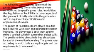 The following General Rules apply to all the
games covered by these rules except when
contradicted by specific game rules. In addition,
the Regulations of Pool Billiards cover aspects of
the game not directly related to the game rules,
such as equipment specifications and
organization of events.
The games of Pool Billiards are played on a flat
table covered with cloth and bounded by rubber
cushions. The player uses a stick (pool cue) to
strike a cue ball which in turn strikes object balls.
The goal is to drive object balls into six pockets
located at the cushion boundary. The games vary
according to which balls are legal targets and the
requirements to win a match.
Add a footer 3
 
