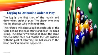 The lag is the first shot of the match and
determines order of play. The player who wins
the lag chooses who will shoot first.
The referee will place a ball on each side of the
table behind the head string and near the head
string. The players will shoot at about the same
time to make each ball contact the foot cushion
with the goal of returning the ball closer to the
head cushion than the opponent.
Lagging to Determine Order of Play
Add a footer 5
 