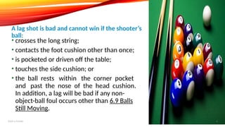 • crosses the long string;
• contacts the foot cushion other than once;
• is pocketed or driven off the table;
• touches the side cushion; or
• the ball rests within the corner pocket
and past the nose of the head cushion.
In addition, a lag will be bad if any non-
object-ball foul occurs other than 6.9 Balls
Still Moving.
A lag shot is bad and cannot win if the shooter’s
ball:
Add a footer 6
 