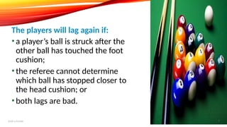 • a player’s ball is struck after the
other ball has touched the foot
cushion;
• the referee cannot determine
which ball has stopped closer to
the head cushion; or
• both lags are bad.
The players will lag again if:
Add a footer 7
 
