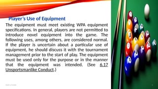 The equipment must meet existing WPA equipment
specifications. In general, players are not permitted to
introduce novel equipment into the game. The
following uses, among others, are considered normal.
If the player is uncertain about a particular use of
equipment, he should discuss it with the tournament
management prior to the start of play. The equipment
must be used only for the purpose or in the manner
that the equipment was intended. (See 6.17
Unsportsmanlike Conduct.)
Player’s Use of Equipment
Add a footer 8
 
