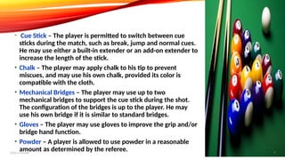 • Cue Stick – The player is permitted to switch between cue
sticks during the match, such as break, jump and normal cues.
He may use either a built-in extender or an add-on extender to
increase the length of the stick.
• Chalk – The player may apply chalk to his tip to prevent
miscues, and may use his own chalk, provided its color is
compatible with the cloth.
• Mechanical Bridges – The player may use up to two
mechanical bridges to support the cue stick during the shot.
The configuration of the bridges is up to the player. He may
use his own bridge if it is similar to standard bridges.
• Gloves – The player may use gloves to improve the grip and/or
bridge hand function.
• Powder – A player is allowed to use powder in a reasonable
amount as determined by the referee.
Add a footer 9
 