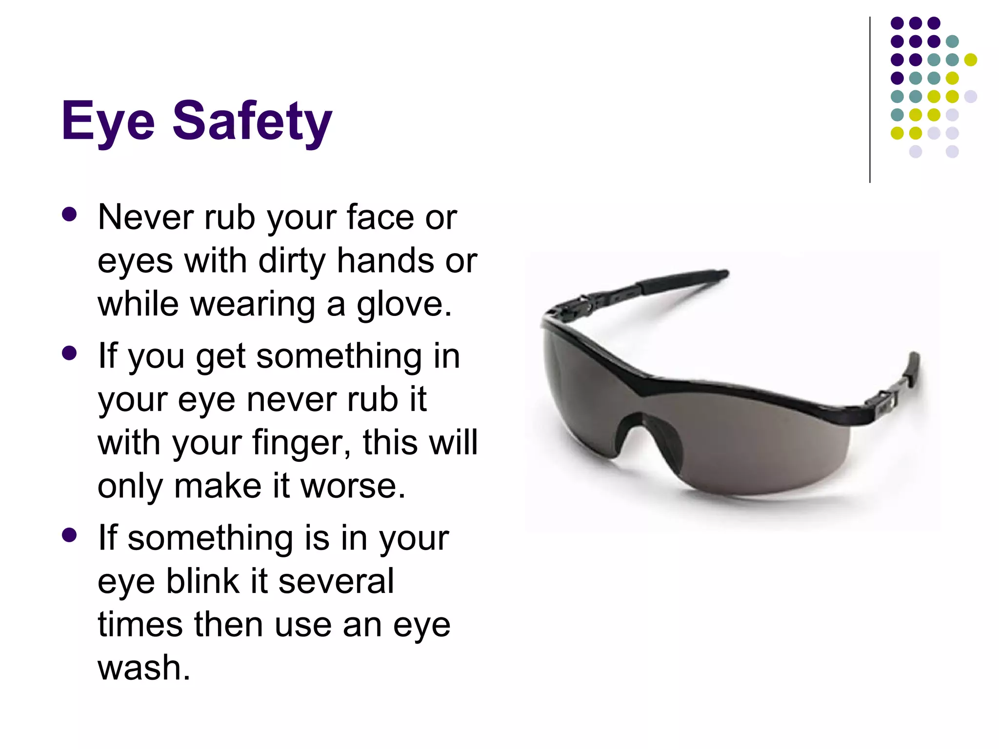 Eye Safety Never rub your face or eyes with dirty hands or while wearing a glove. If you get something in your eye never rub it with your finger, this will only make it worse.  If something is in your eye blink it several times then use an eye wash.  