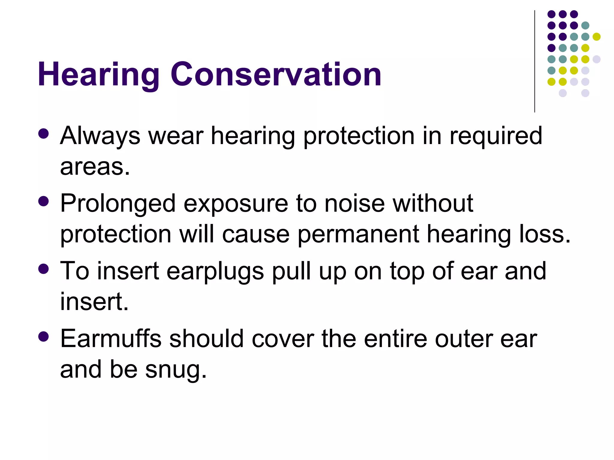 Hearing Conservation Always wear hearing protection in required areas. Prolonged exposure to noise without protection will cause permanent hearing loss.  To insert earplugs pull up on top of ear and insert. Earmuffs should cover the entire outer ear and be snug. 