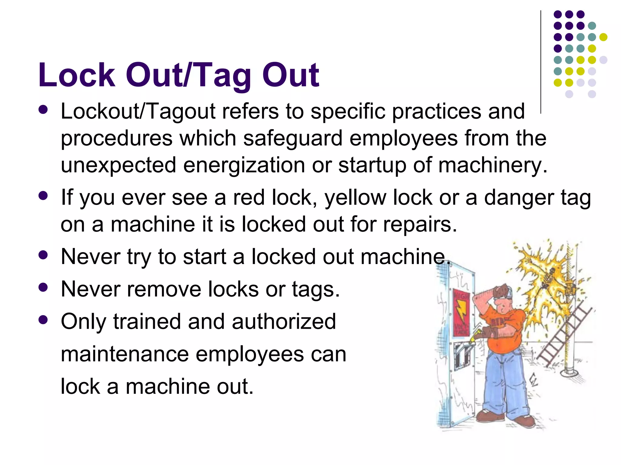 Lock Out/Tag Out Lockout/Tagout refers to specific practices and procedures which safeguard employees from the unexpected energization or startup of machinery. If you ever see a red lock, yellow lock or a danger tag on a machine it is locked out for repairs. Never try to start a locked out machine. Never remove locks or tags.  Only trained and authorized  maintenance employees can  lock a machine out.  