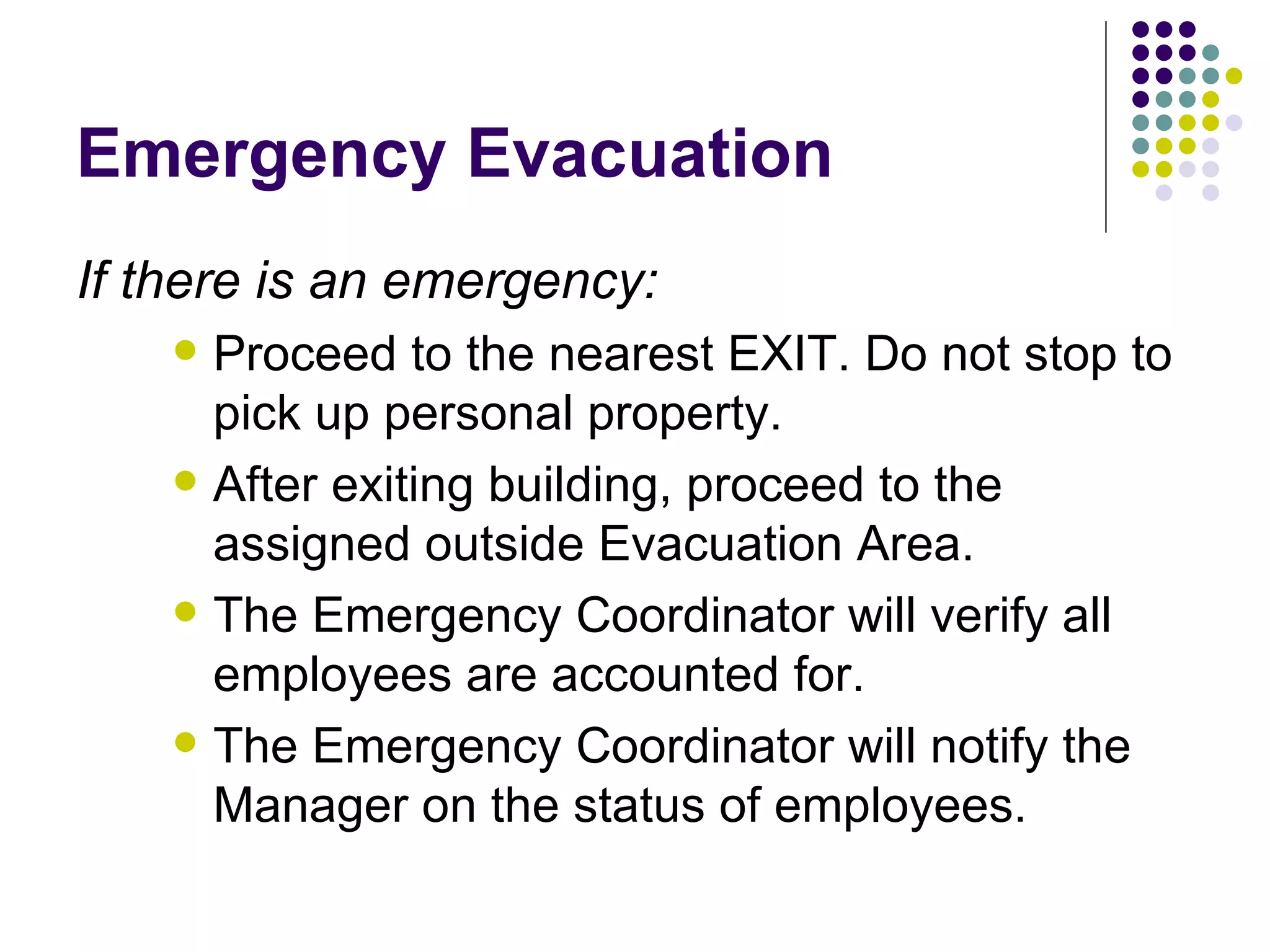 Emergency Evacuation If there is an emergency: Proceed to the nearest EXIT. Do not stop to pick up personal property. After exiting building, proceed to the assigned outside Evacuation Area.  The Emergency Coordinator will verify all employees are accounted for. The Emergency Coordinator will notify the Manager on the status of employees.  
