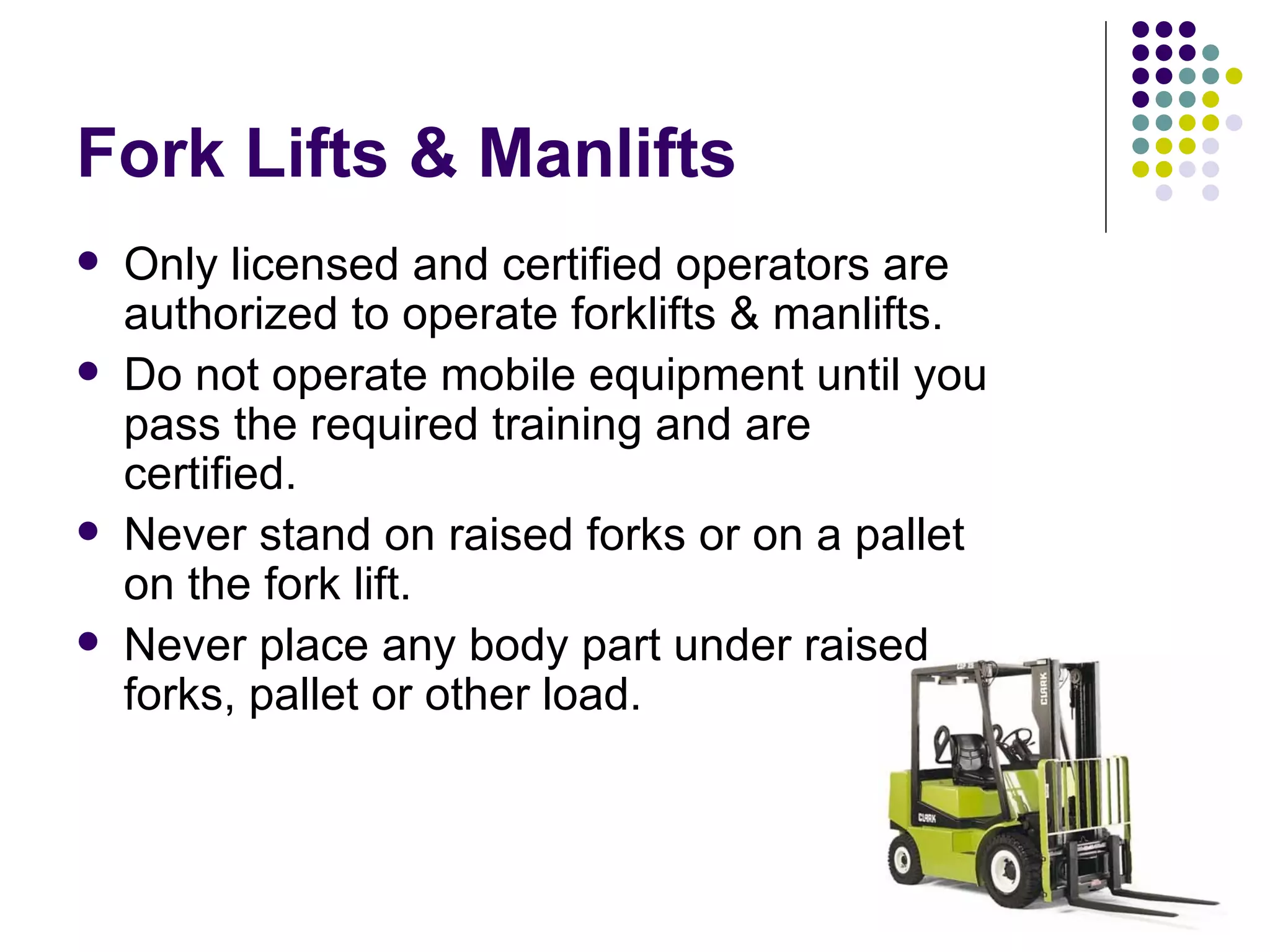 Fork Lifts & Manlifts Only licensed and certified operators are authorized to operate forklifts & manlifts.  Do not operate mobile equipment until you pass the required training and are certified.  Never stand on raised forks or on a pallet on the fork lift.  Never place any body part under raised forks, pallet or other load.  