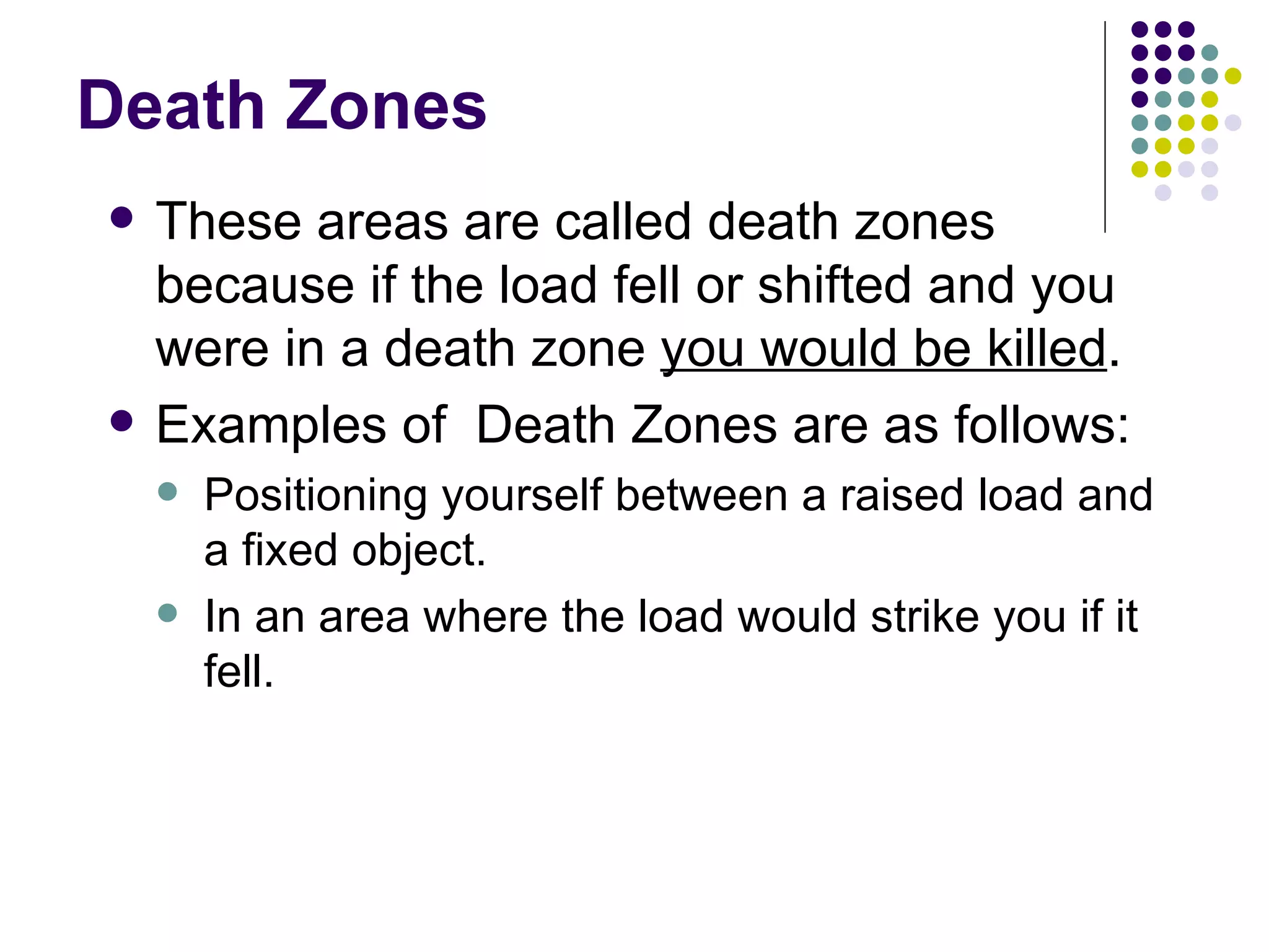 Death Zones These areas are called death zones because if the load fell or shifted and you were in a death zone  you would be killed .  Examples of  Death Zones are as follows: Positioning yourself between a raised load and a fixed object.  In an area where the load would strike you if it fell.  