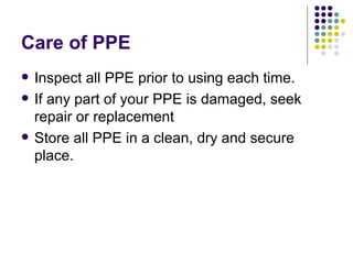 Care of PPE Inspect all PPE prior to using each time.  If any part of your PPE is damaged, seek repair or replacement Store all PPE in a clean, dry and secure place.  