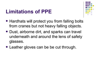 Limitations of PPE Hardhats will protect you from falling bolts from cranes but not heavy falling objects. Dust, airborne dirt, and sparks can travel underneath and around the lens of safety glasses.  Leather gloves can be be cut through.  