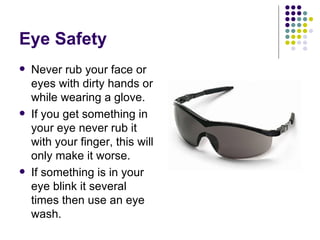 Eye Safety Never rub your face or eyes with dirty hands or while wearing a glove. If you get something in your eye never rub it with your finger, this will only make it worse.  If something is in your eye blink it several times then use an eye wash.  
