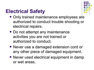 Electrical Safety Only trained maintenance employees are authorized to conduct trouble shooting or electrical repairs.  Do not attempt any maintenance activities you are not trained or authorized to conduct.  Never use a damaged extension cord or any other piece of damaged equipment.  Never used electrical equipment in damp or wet areas.  