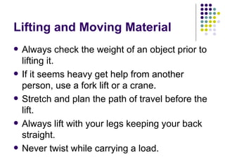 Lifting and Moving Material Always check the weight of an object prior to lifting it. If it seems heavy get help from another person, use a fork lift or a crane.  Stretch and plan the path of travel before the lift. Always lift with your legs keeping your back straight.  Never twist while carrying a load.  