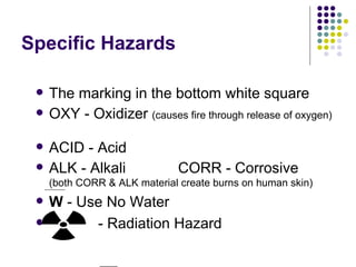 Specific Hazards The marking in the bottom white square OXY - Oxidizer  (causes fire through release of oxygen)  ACID - Acid ALK - Alkali  CORR - Corrosive  (both CORR & ALK material create burns on human skin) W  - Use No Water  - Radiation Hazard 