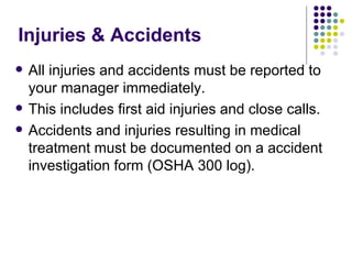 Injuries & Accidents All injuries and accidents must be reported to your manager immediately.  This includes first aid injuries and close calls.  Accidents and injuries resulting in medical treatment must be documented on a accident investigation form (OSHA 300 log).  