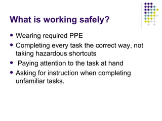 What is working safely? Wearing required PPE Completing every task the correct way, not taking hazardous shortcuts  Paying attention to the task at hand  Asking for instruction when completing unfamiliar tasks.  