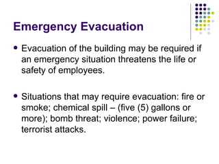 Emergency Evacuation Evacuation of the building may be required if an emergency situation threatens the life or safety of employees.  Situations that may require evacuation: fire or smoke; chemical spill – (five (5) gallons or more); bomb threat; violence; power failure; terrorist attacks. 