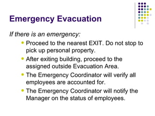 Emergency Evacuation If there is an emergency: Proceed to the nearest EXIT. Do not stop to pick up personal property. After exiting building, proceed to the assigned outside Evacuation Area.  The Emergency Coordinator will verify all employees are accounted for. The Emergency Coordinator will notify the Manager on the status of employees.  