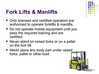 Fork Lifts & Manlifts Only licensed and certified operators are authorized to operate forklifts & manlifts.  Do not operate mobile equipment until you pass the required training and are certified.  Never stand on raised forks or on a pallet on the fork lift.  Never place any body part under raised forks, pallet or other load.  