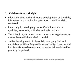 1) Child- centered principle:
• Education aims at the all round development of the child,
it is essential that school organization should be child
centered.
• It can help in developing student’s abilities, innate
qualities, emotions, attitudes and natural traits.
• The school organization should be such as to generate an
atmosphere which may help the child
• in the development of his social, moral, physical and
mental capabilities. To provide opportunity to every child
for his optimum development school activities should be
properly organized.
TCP PRESENTO 2020, THIAGARAJAR COLLEGE OF PRECEPTORS, MADURAI.
 