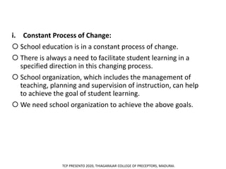 i. Constant Process of Change:
 School education is in a constant process of change.
 There is always a need to facilitate student learning in a
specified direction in this changing process.
 School organization, which includes the management of
teaching, planning and supervision of instruction, can help
to achieve the goal of student learning.
 We need school organization to achieve the above goals.
TCP PRESENTO 2020, THIAGARAJAR COLLEGE OF PRECEPTORS, MADURAI.
 