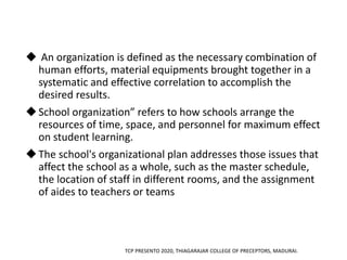  An organization is defined as the necessary combination of
human efforts, material equipments brought together in a
systematic and effective correlation to accomplish the
desired results.
School organization” refers to how schools arrange the
resources of time, space, and personnel for maximum effect
on student learning.
The school's organizational plan addresses those issues that
affect the school as a whole, such as the master schedule,
the location of staff in different rooms, and the assignment
of aides to teachers or teams
TCP PRESENTO 2020, THIAGARAJAR COLLEGE OF PRECEPTORS, MADURAI.
 