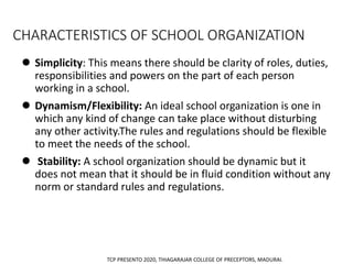 CHARACTERISTICS OF SCHOOL ORGANIZATION
 Simplicity: This means there should be clarity of roles, duties,
responsibilities and powers on the part of each person
working in a school.
 Dynamism/Flexibility: An ideal school organization is one in
which any kind of change can take place without disturbing
any other activity.The rules and regulations should be flexible
to meet the needs of the school.
 Stability: A school organization should be dynamic but it
does not mean that it should be in fluid condition without any
norm or standard rules and regulations.
TCP PRESENTO 2020, THIAGARAJAR COLLEGE OF PRECEPTORS, MADURAI.
 